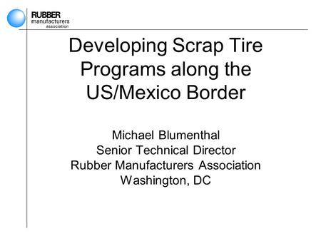 Developing Scrap Tire Programs along the US/Mexico Border Michael Blumenthal Senior Technical Director Rubber Manufacturers Association Washington, DC.