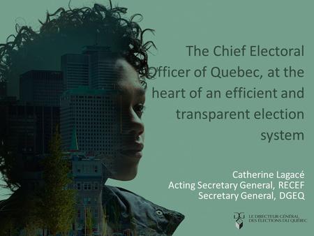The Chief Electoral Officer of Quebec, at the heart of an efficient and transparent election system Catherine Lagacé Acting Secretary General, RECEF Secretary.