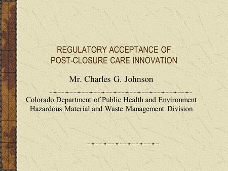 REGULATORY ACCEPTANCE OF POST-CLOSURE CARE INNOVATION Mr. Charles G. Johnson Colorado Department of Public Health and Environment Hazardous Material and.
