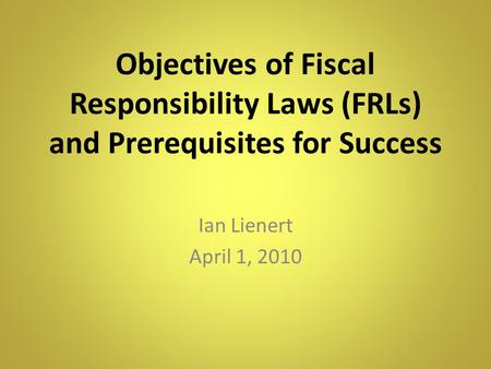 Objectives of Fiscal Responsibility Laws (FRLs) and Prerequisites for Success Ian Lienert April 1, 2010.