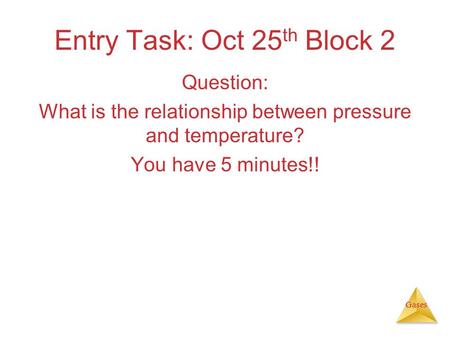 Gases Entry Task: Oct 25 th Block 2 Question: What is the relationship between pressure and temperature? You have 5 minutes!!