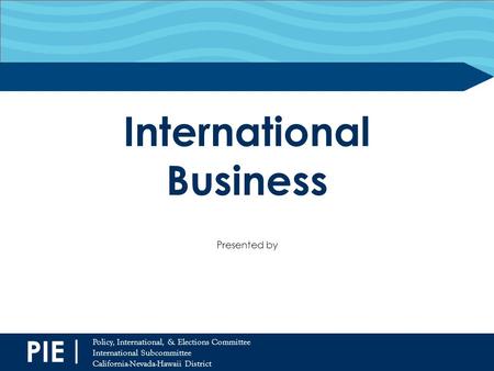 PIE | Policy, International, & Elections Committee International Subcommittee California-Nevada-Hawaii District International Business Presented by.