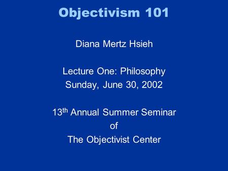 Objectivism 101 Diana Mertz Hsieh Lecture One: Philosophy Sunday, June 30, 2002 13 th Annual Summer Seminar of The Objectivist Center.