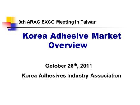 9th ARAC EXCO Meeting in Taiwan Korea Adhesive Market Overview October 28 th, 2011 October 28 th, 2011 Korea Adhesives Industry Association Korea Adhesives.