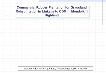 Commercial Rubber Plantation for Grassland Rehabilitation in Linkage to CDM in Mondolkiri Highland Marubeni, KANSO, Oji Paper, Taisei Construction (Sep.2003)