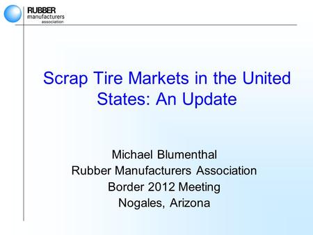Scrap Tire Markets in the United States: An Update Michael Blumenthal Rubber Manufacturers Association Border 2012 Meeting Nogales, Arizona.