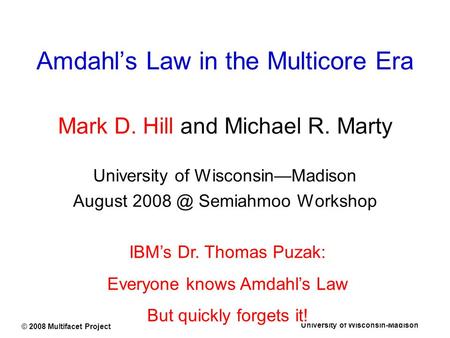 University of Wisconsin-Madison © 2008 Multifacet Project Amdahl’s Law in the Multicore Era Mark D. Hill and Michael R. Marty University of Wisconsin—Madison.