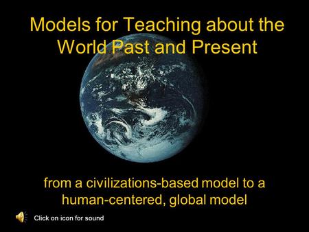 Models for Teaching about the World Past and Present from a civilizations-based model to a human-centered, global model Click on icon for sound.