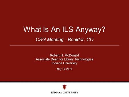 May 13, 2015 CSG Meeting - Boulder, CO What Is An ILS Anyway? Robert H. McDonald Associate Dean for Library Technologies Indiana University.