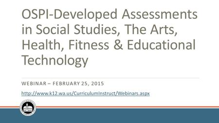 WEBINAR – FEBRUARY 25, 2015 OSPI-Developed Assessments in Social Studies, The Arts, Health, Fitness & Educational Technology