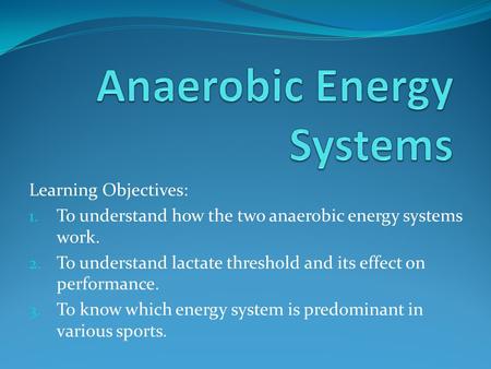 Learning Objectives: 1. To understand how the two anaerobic energy systems work. 2. To understand lactate threshold and its effect on performance. 3. To.