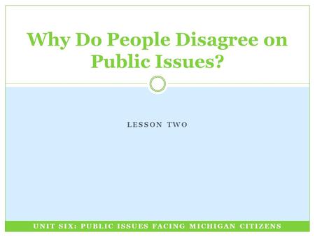 LESSON TWO Why Do People Disagree on Public Issues? UNIT SIX: PUBLIC ISSUES FACING MICHIGAN CITIZENS.