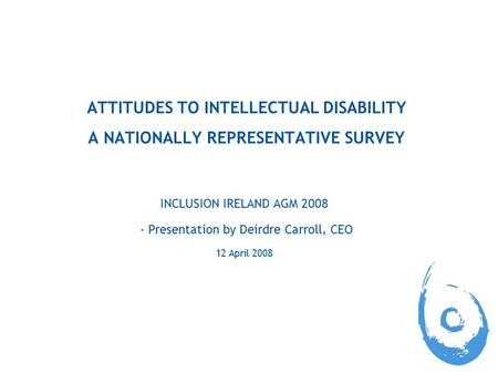 ATTITUDES TO INTELLECTUAL DISABILITY A NATIONALLY REPRESENTATIVE SURVEY INCLUSION IRELAND AGM 2008 - Presentation by Deirdre Carroll, CEO 12 April 2008.
