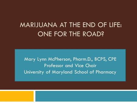 MARIJUANA AT THE END OF LIFE: ONE FOR THE ROAD? Mary Lynn McPherson, Pharm.D., BCPS, CPE Professor and Vice Chair University of Maryland School of Pharmacy.