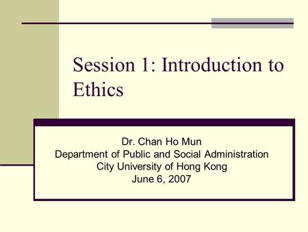 Session 1: Introduction to Ethics Dr. Chan Ho Mun Department of Public and Social Administration City University of Hong Kong June 6, 2007.