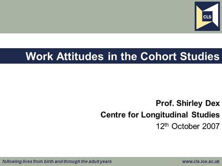 Following lives from birth and through the adult years www.cls.ioe.ac.uk Work Attitudes in the Cohort Studies Prof. Shirley Dex Centre for Longitudinal.