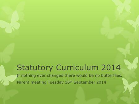 Statutory Curriculum 2014 If nothing ever changed there would be no butterflies. Parent meeting Tuesday 16 th September 2014.
