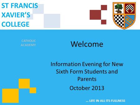 CATHOLIC ACADEMY ST FRANCIS XAVIER’S COLLEGE... LIFE IN ALL ITS FULLNESS Welcome Information Evening for New Sixth Form Students and Parents October 2013.