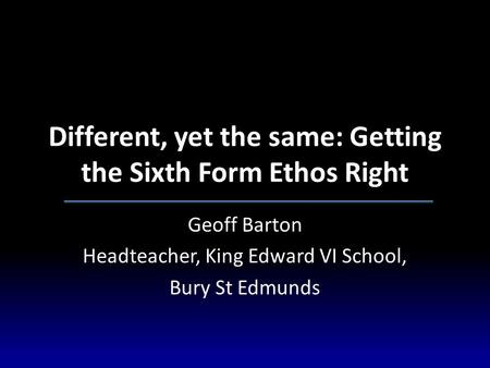 Different, yet the same: Getting the Sixth Form Ethos Right Geoff Barton Headteacher, King Edward VI School, Bury St Edmunds.