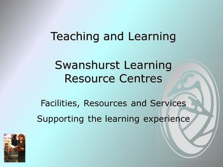 Teaching and Learning Swanshurst Learning Resource Centres Facilities, Resources and Services Supporting the learning experience.