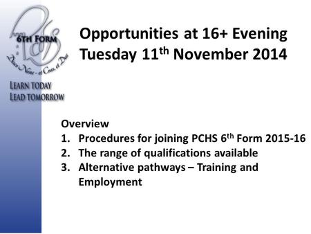Opportunities at 16+ Evening Tuesday 11 th November 2014 Overview 1.Procedures for joining PCHS 6 th Form 2015-16 2.The range of qualifications available.