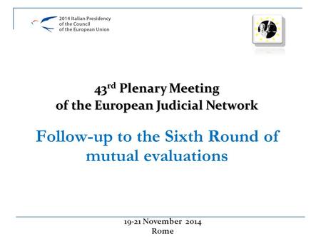 Follow-up to the Sixth Round of mutual evaluations 19-21 November 2014 Rome 43 rd Plenary Meeting of the European Judicial Network.