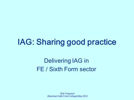 IAG: Sharing good practice Delivering IAG in FE / Sixth Form sector Rob Ferguson (Newham Sixth Form College) May 2012.