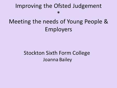 Improving the Ofsted Judgement * Meeting the needs of Young People & Employers Stockton Sixth Form College Joanna Bailey.