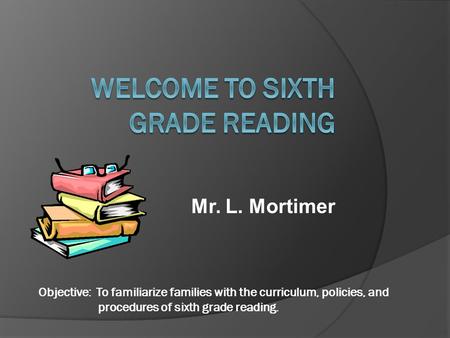 Mr. L. Mortimer Objective: To familiarize families with the curriculum, policies, and procedures of sixth grade reading.