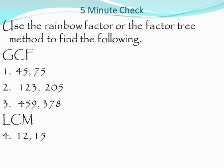 5 Minute Check Use the rainbow factor or the factor tree method to find the following. GCF 1. 45, 75 2. 123, 205 3. 459, 378 LCM 4. 12, 15.