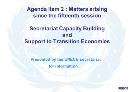 UNECE Agenda item 2 : Matters arising since the fifteenth session Secretariat Capacity Building and Support to Transition Economies Presented by the UNECE.