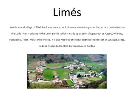 Limés Limés is a small village of 700 inhabitants situated at 3 kilometers from Cangas del Narcea. It is on the banks of the Luiña river. It belongs to.