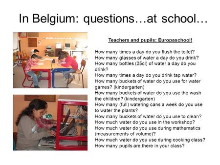 In Belgium: questions…at school… Teachers and pupils: Europaschool! How many times a day do you flush the toilet? How many glasses of water a day do you.