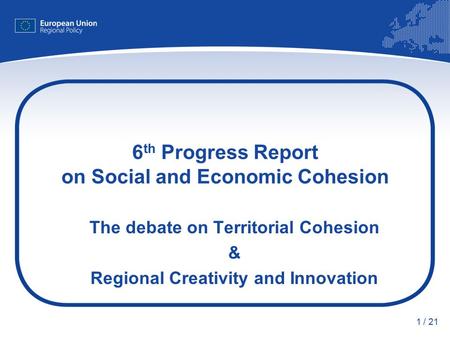 1 / 21 6 th Progress Report on Social and Economic Cohesion The debate on Territorial Cohesion & Regional Creativity and Innovation.