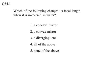 Q34.1 Which of the following changes its focal length when it is immersed in water? 1. a concave mirror 2. a convex mirror 3. a diverging lens 4. all of.