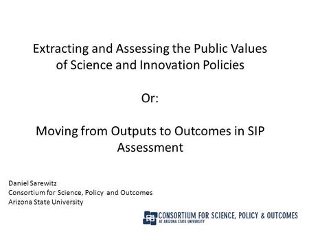 Extracting and Assessing the Public Values of Science and Innovation Policies Or: Moving from Outputs to Outcomes in SIP Assessment Daniel Sarewitz Consortium.