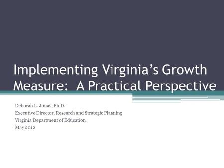 Implementing Virginia’s Growth Measure: A Practical Perspective Deborah L. Jonas, Ph.D. Executive Director, Research and Strategic Planning Virginia Department.