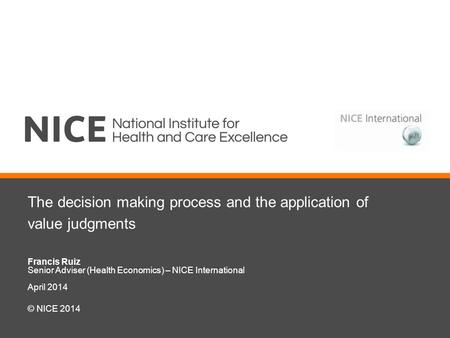 The decision making process and the application of value judgments Francis Ruiz Senior Adviser (Health Economics) – NICE International April 2014 © NICE.