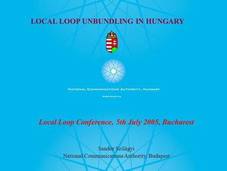 LOCAL LOOP UNBUNDLING IN HUNGARY Local Loop Conference, 5th July 2005, Bucharest Sandor Szilágyi National Communications Authority, Budapest.