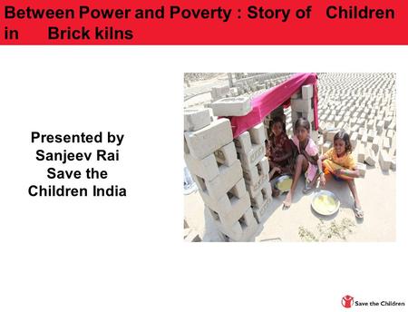 Presented by Sanjeev Rai Save the Children India Between Power and Poverty : Story of Children in Brick kilns.