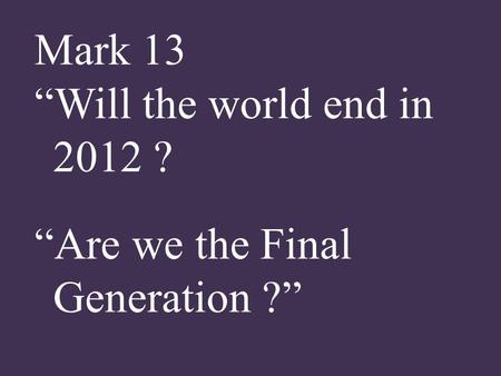 Mark 13 “Will the world end in 2012 ? “Are we the Final Generation ?”