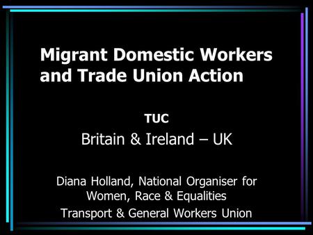 Migrant Domestic Workers and Trade Union Action TUC Britain & Ireland – UK Diana Holland, National Organiser for Women, Race & Equalities Transport & General.