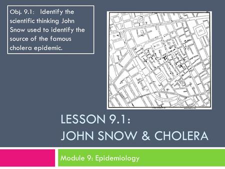 LESSON 9.1: JOHN SNOW & CHOLERA Module 9: Epidemiology Obj. 9.1: Identify the scientific thinking John Snow used to identify the source of the famous cholera.