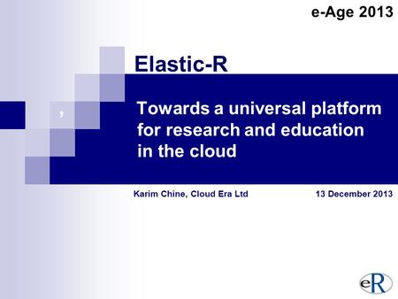 , Towards a universal platform for research and education in the cloud Karim Chine, Cloud Era Ltd 13 December 2013 Elastic-R e-Age 2013.