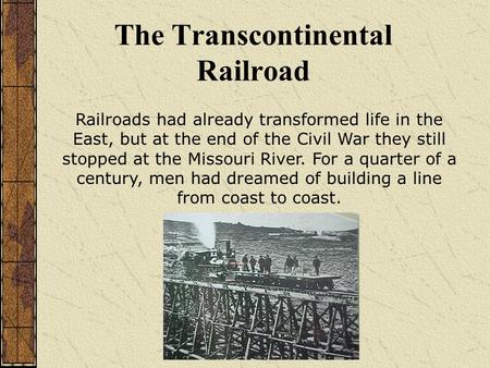 The Transcontinental Railroad Railroads had already transformed life in the East, but at the end of the Civil War they still stopped at the Missouri River.