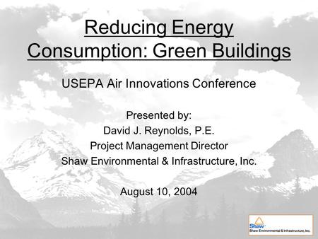 Reducing Energy Consumption: Green Buildings USEPA Air Innovations Conference Presented by: David J. Reynolds, P.E. Project Management Director Shaw Environmental.
