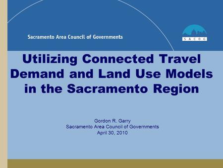 Utilizing Connected Travel Demand and Land Use Models in the Sacramento Region Gordon R. Garry Sacramento Area Council of Governments April 30, 2010.