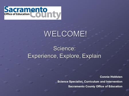 WELCOME! Science: Experience, Explore, Explain Connie Hvidsten Science Specialist, Curriculum and Intervention Sacramento County Office of Education.