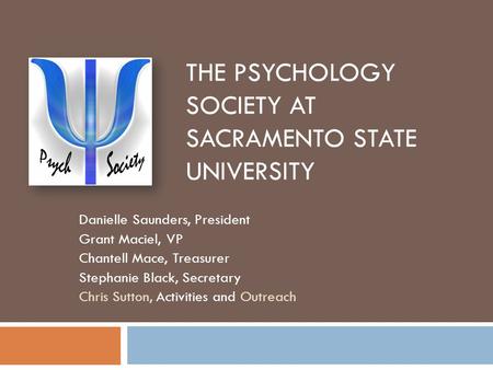 THE PSYCHOLOGY SOCIETY AT SACRAMENTO STATE UNIVERSITY Danielle Saunders, President Grant Maciel, VP Chantell Mace, Treasurer Stephanie Black, Secretary.