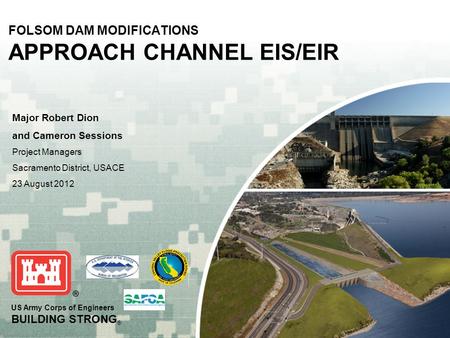 US Army Corps of Engineers BUILDING STRONG ® FOLSOM DAM MODIFICATIONS APPROACH CHANNEL EIS/EIR Major Robert Dion and Cameron Sessions Project Managers.